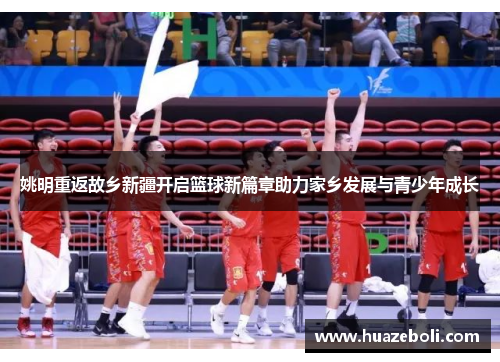 姚明重返故乡新疆开启篮球新篇章助力家乡发展与青少年成长